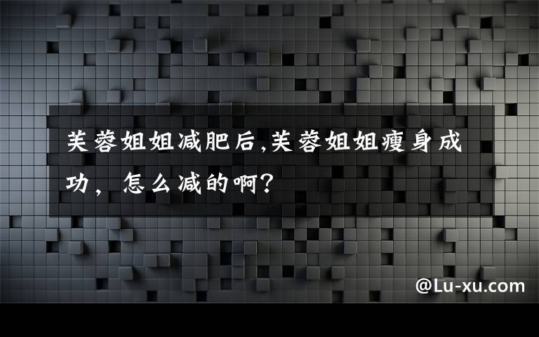 芙蓉姐姐减肥后,芙蓉姐姐瘦身成功,怎么减的啊?
