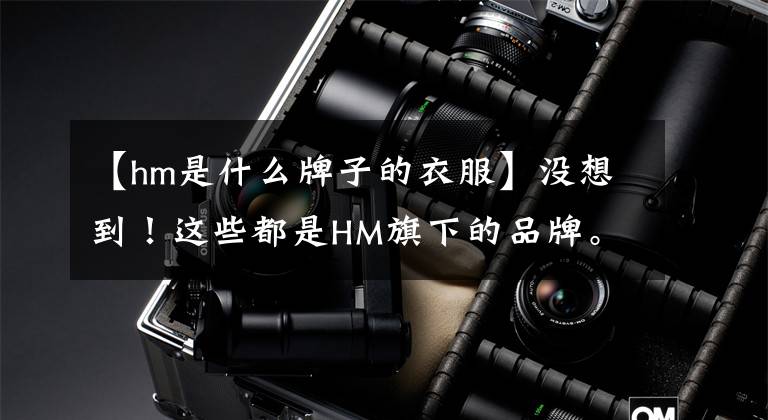 【hm是什么牌子的衣服】没想到!这些都是HM旗下的品牌。