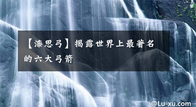 【漆思弓】揭露世界上最著名的六大弓箭