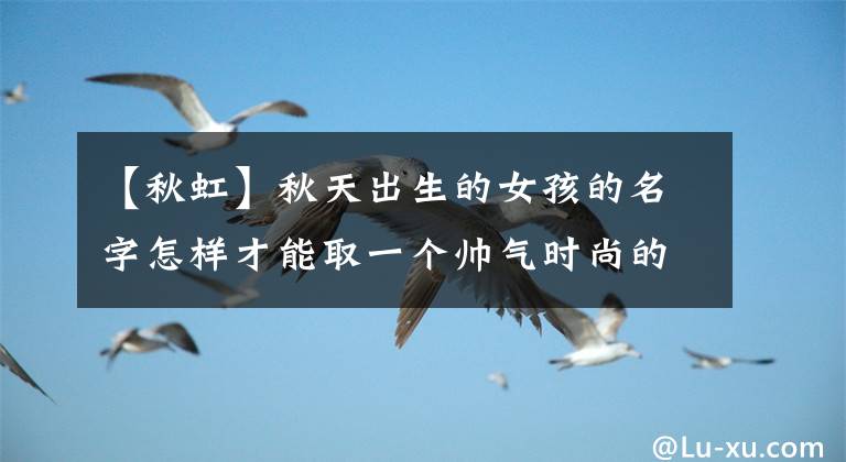 【秋虹】秋天出生的女孩的名字怎样才能取一个帅气时尚的女孩的名字？