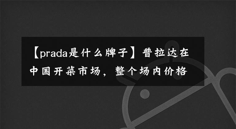 【prada是什么牌子】普拉达在中国开菜市场,整个场内价格都很便宜,一分钱都不涨。