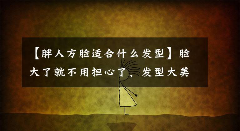 【胖人方脸适合什么发型】脸大了就不用担心了,发型大美10倍!