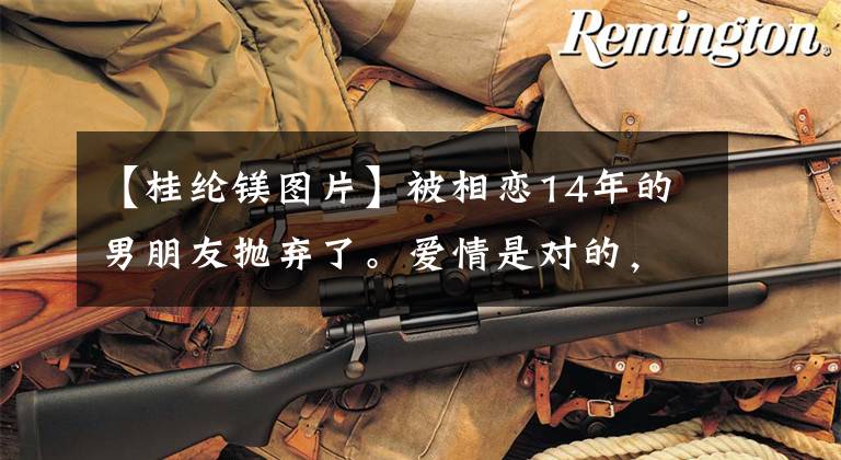 【桂纶镁图片】被相恋14年的男朋友抛弃了。爱情是对的，这是爱情。爱情错了。是青春！