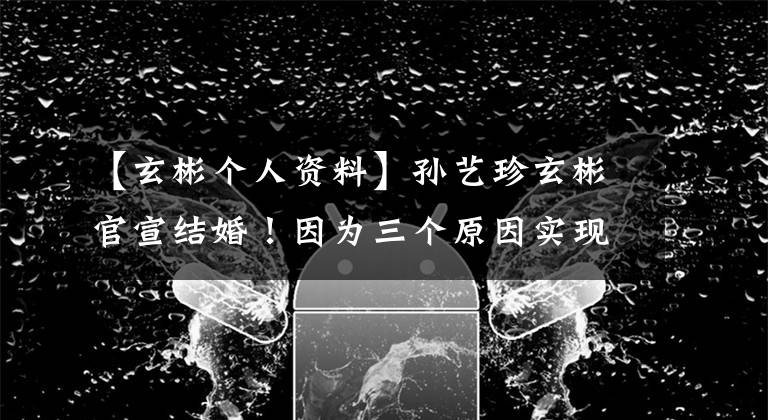 【玄彬个人资料】孙艺珍玄彬官宣结婚！因为三个原因实现幸福，其中不可缺少汉中功