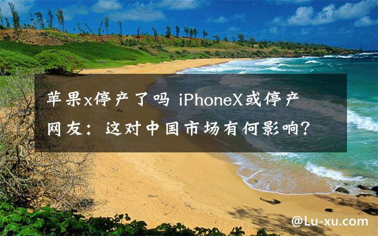 苹果x停产了吗 iPhoneX或停产 网友:这对中国市场有何影响?
