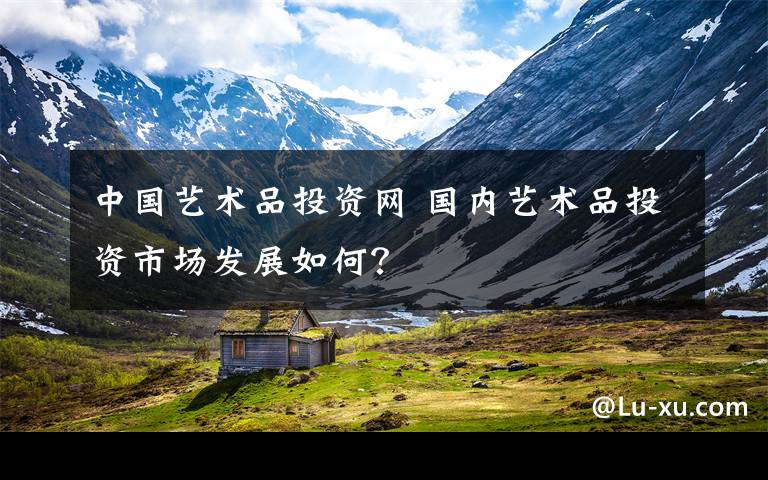 中国艺术品投资网 国内艺术品投资市场发展如何?