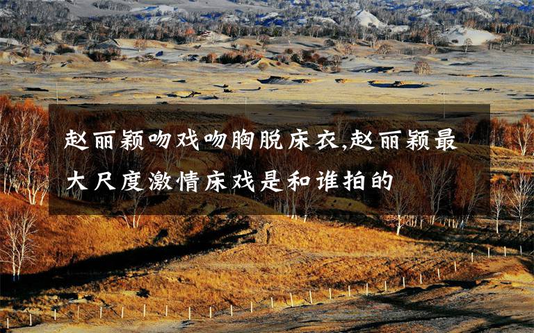 赵丽颖吻戏吻胸脱床衣,赵丽颖最大尺度激情床戏是和谁拍的