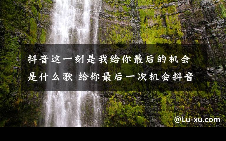抖音这一刻是我给你最后的机会是什么歌 给你最后一次机会抖音