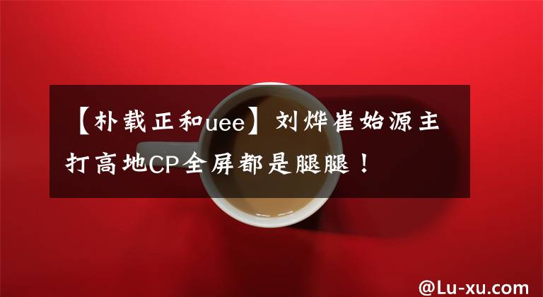 【朴载正和uee】刘烨崔始源主打高地CP全屏都是腿腿!