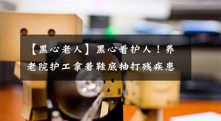 【黑心老人】黑心看护人！养老院护工拿着鞋底抽打残疾患者，民政局介入调查