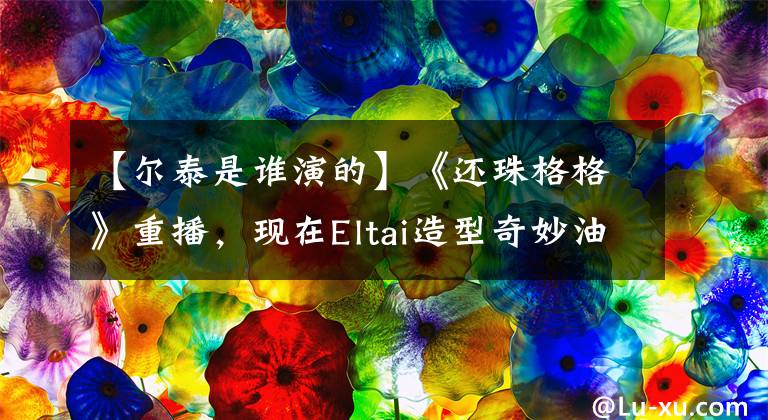 【尔泰是谁演的】《还珠格格》重播，现在Eltai造型奇妙油腻，他堪比鲜肉！