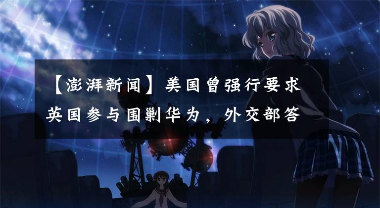 【澎湃新闻】美国曾强行要求英国参与围剿华为，外交部答澎湃：耸人听闻