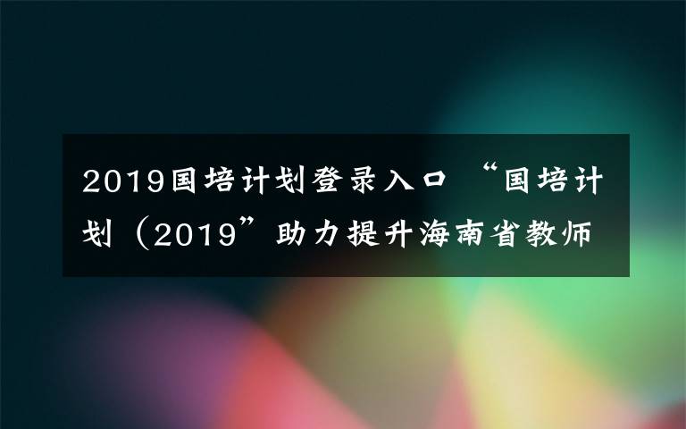 2019国培计划登录入口 “国培计划(2019”助力提升海南省教师素质