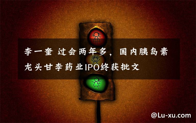 李一奎 过会两年多,国内胰岛素龙头甘李药业IPO终获批文