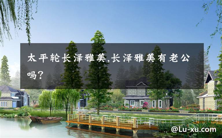 太平轮长泽雅美,长泽雅美有老公吗?