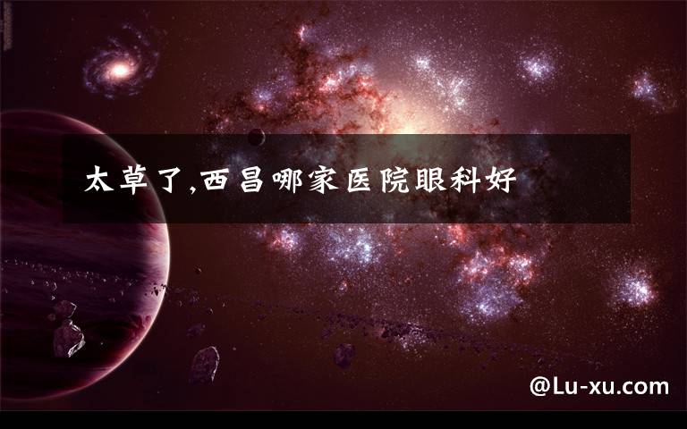 太草了,西昌哪家医院眼科好