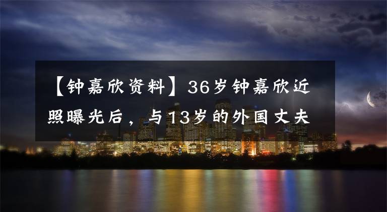 【钟嘉欣资料】36岁钟嘉欣近照曝光后，与13岁的外国丈夫拍摄mv，为了家庭放弃了事业。
