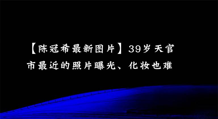 【陈冠希最新图片】39岁天官市最近的照片曝光、化妆也难掩饰老态吗?网民们说赵本山都比他漂亮