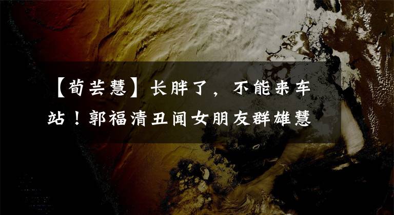 【荀芸慧】长胖了,不能来车站!郭福清丑闻女朋友群雄慧很碍事,不忍心看。