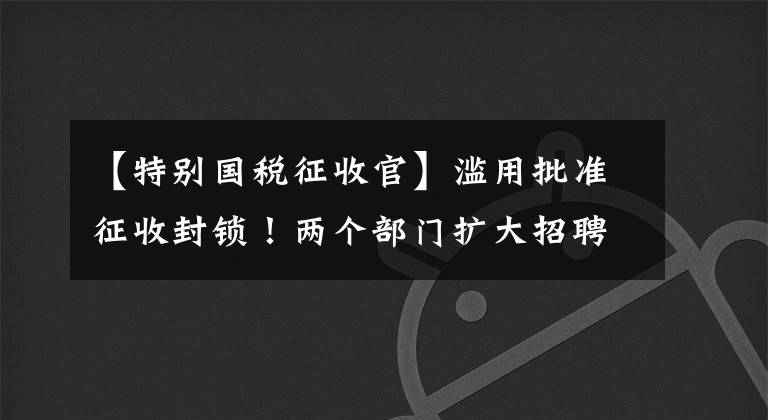 【特别国税征收官】滥用批准征收封锁!两个部门扩大招聘,这种企业征税方式很明确,两种方式有何不同?