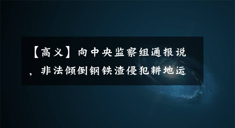 【高义】向中央监察组通报说,非法倾倒钢铁渣侵犯耕地运城故意钢铁。