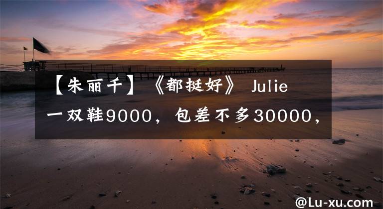 【朱丽千】《都挺好》 Julie一双鞋9000,包差不多30000,阿姨一双袜子穿几次。