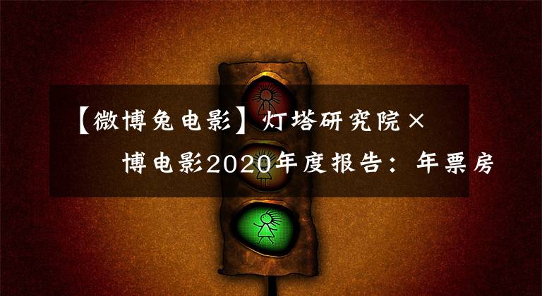 【微博兔电影】灯塔研究院×微博电影2020年度报告：年票房204.17亿，国产电影贡献超8成