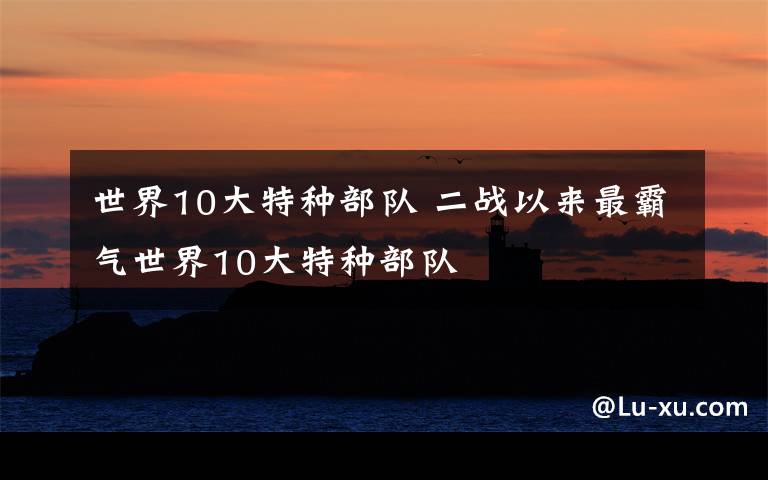 世界10大特种部队 二战以来最霸气世界10大特种部队