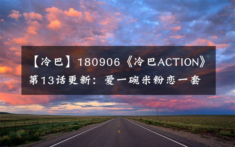 【冷巴】180906《冷巴ACTION》第13话更新：爱一碗米粉恋一套房