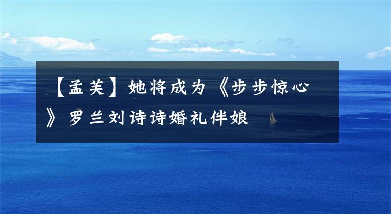 【孟芙】她将成为《步步惊心》罗兰刘诗诗婚礼伴娘