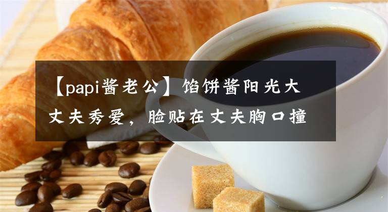 【papi酱老公】馅饼酱阳光大丈夫秀爱,脸贴在丈夫胸口撞脸的照片,结婚5年了,没有见过父亲。