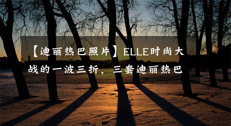 【迪丽热巴照片】ELLE时尚大战的一波三折，三套迪丽热巴太耀眼了，是红毯的千金。
