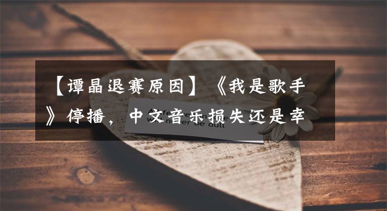 【谭晶退赛原因】《我是歌手》停播,中文音乐损失还是幸运?