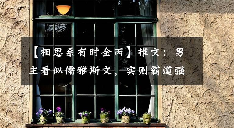 【相思系有时金丙】推文：男主看似儒雅斯文，实则霸道强势。待女主察觉已经为时晚矣