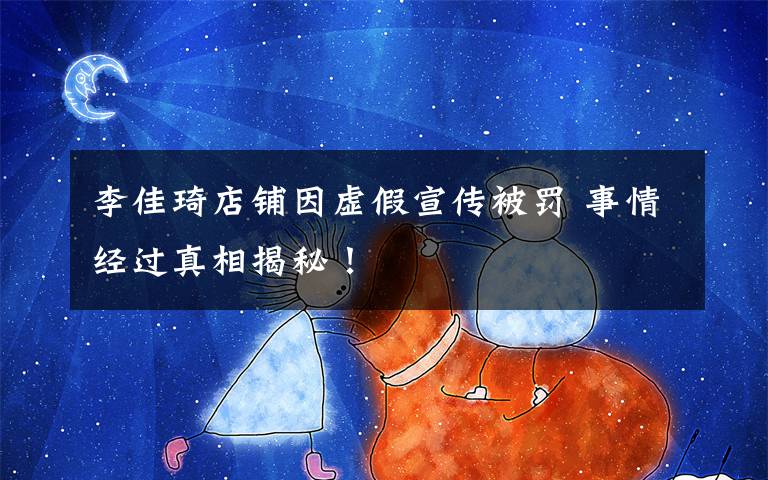 李佳琦店铺因虚假宣传被罚 事情经过真相揭秘!