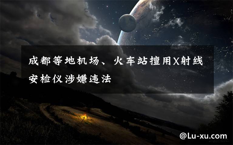 成都等地机场、火车站擅用X射线安检仪涉嫌违法