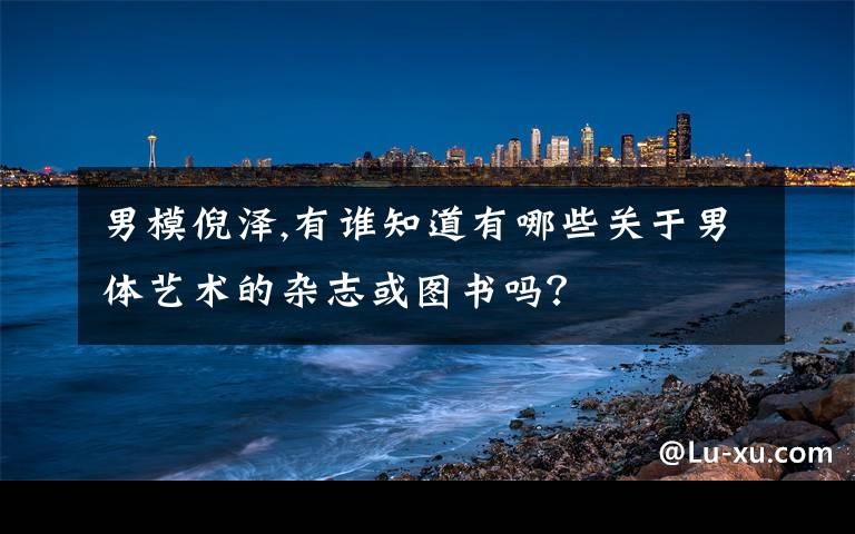 男模倪泽,有谁知道有哪些关于男体艺术的杂志或图书吗？