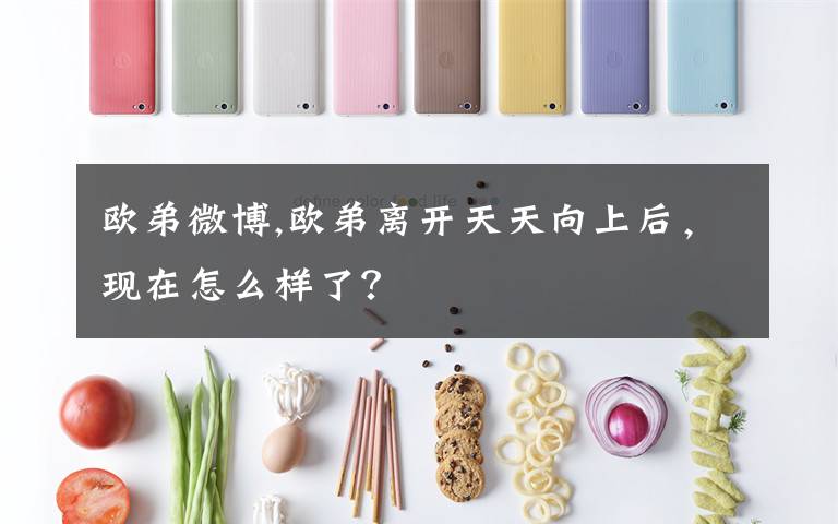 欧弟微博,欧弟离开天天向上后，现在怎么样了？