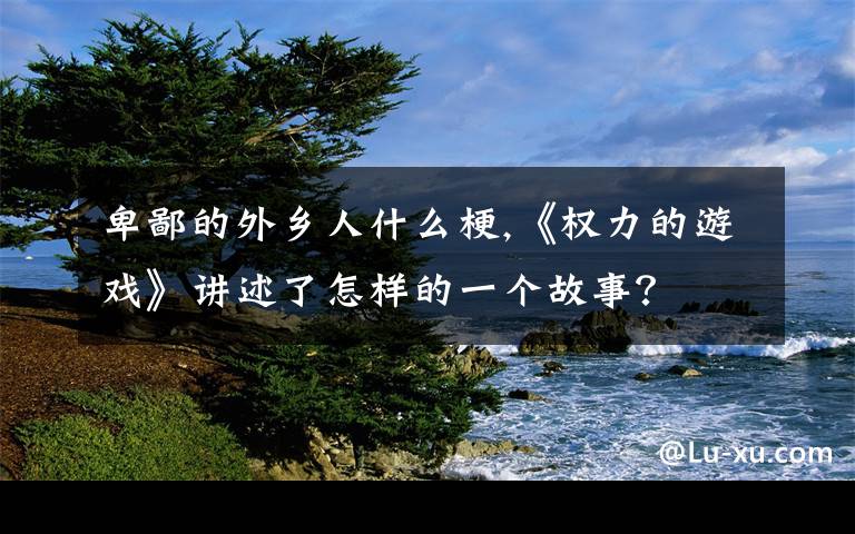 卑鄙的外乡人什么梗,《权力的游戏》讲述了怎样的一个故事？