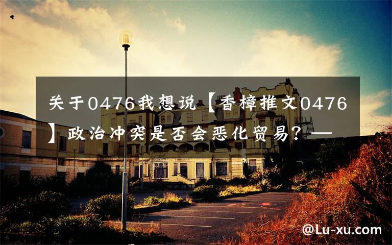 关于0476我想说【香樟推文0476】政治冲突是否会恶化贸易?——来自消费者抵制的证据