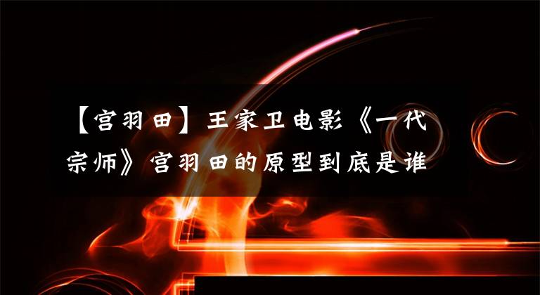 【宫羽田】王家卫电影《一代宗师》宫羽田的原型到底是谁?
