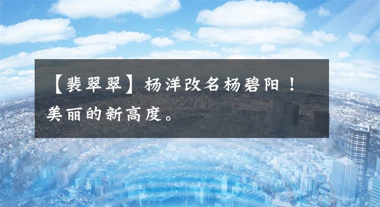 【裴翠翠】杨洋改名杨碧阳！美丽的新高度。