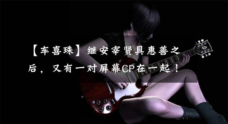 【车喜珠】继安宰贤具惠善之后，又有一对屏幕CP在一起！网友的评论反而炸了锅