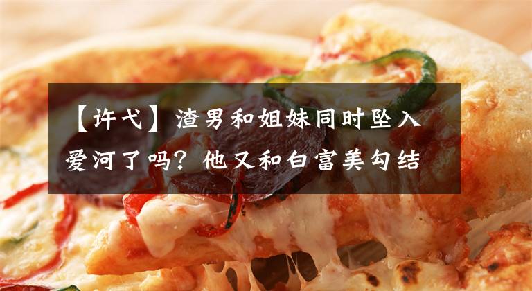 【许弋】渣男和姐妹同时坠入爱河了吗?他又和白富美勾结,伤害了自己的兄弟吗?