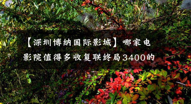 【深圳博纳国际影城】哪家电影院值得多收复联终局3400的票价?|新源知识城市阿里电影灯塔研究所