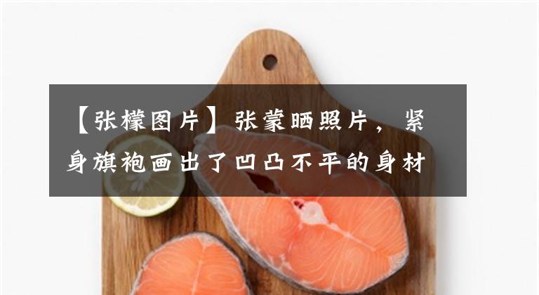 【张檬图片】张蒙晒照片，紧身旗袍画出了凹凸不平的身材，但网民们质疑曲线夸张
