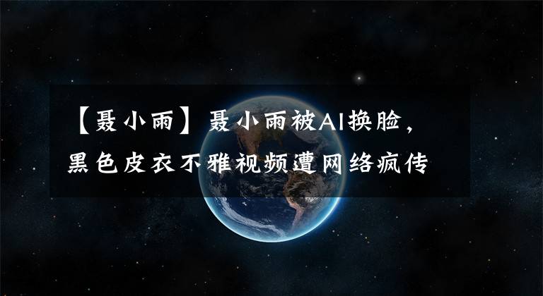 【聂小雨】聂小雨被AI换脸，黑色皮衣不雅视频遭网络疯传，却被质疑自我炒作