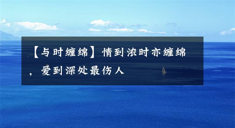 【与时缠绵】情到浓时亦缠绵，爱到深处最伤人