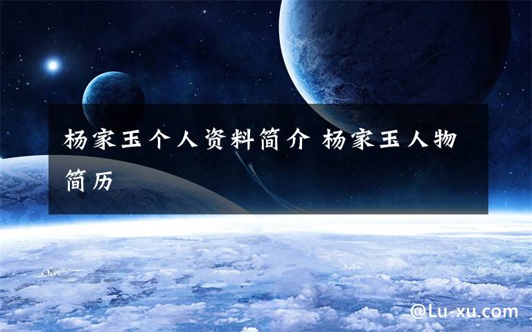 杨家玉个人资料简介 杨家玉人物简历