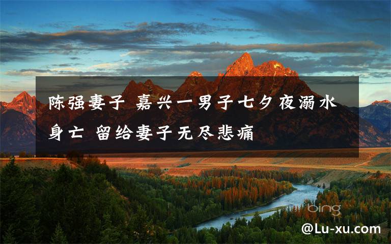 陈强妻子 嘉兴一男子七夕夜溺水身亡 留给妻子无尽悲痛